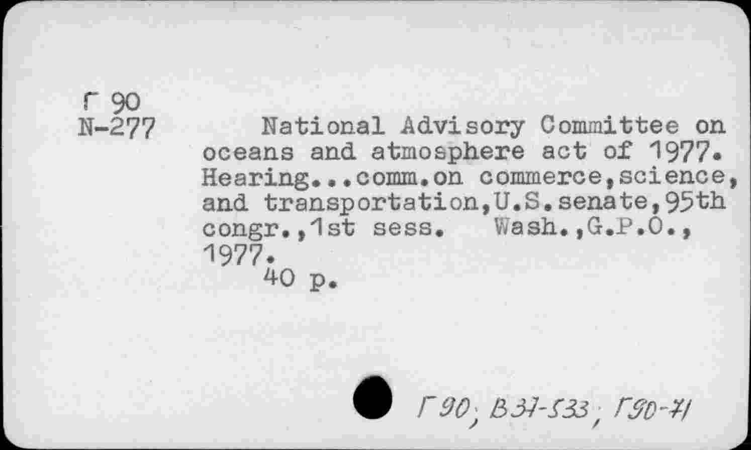 ﻿r 90 N-277
National Advisory Committee on oceans and atmosphere act of 1977« Hearing...comm.on commerce,science and transportation,U.S.senate,95th congr.,z1st sess.	Wash.,G.P.O.,
1977.
40 p.
• r 9(9 B 37-333 / r&D-*l